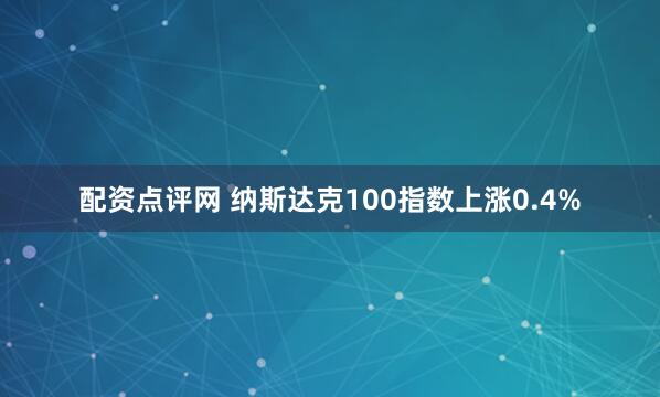 配资点评网 纳斯达克100指数上涨0.4%