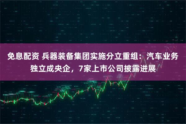 免息配资 兵器装备集团实施分立重组：汽车业务独立成央企，7家上市公司披露进展