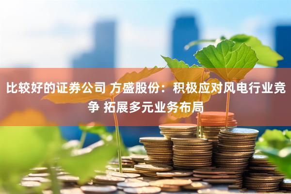 比较好的证券公司 方盛股份：积极应对风电行业竞争 拓展多元业务布局