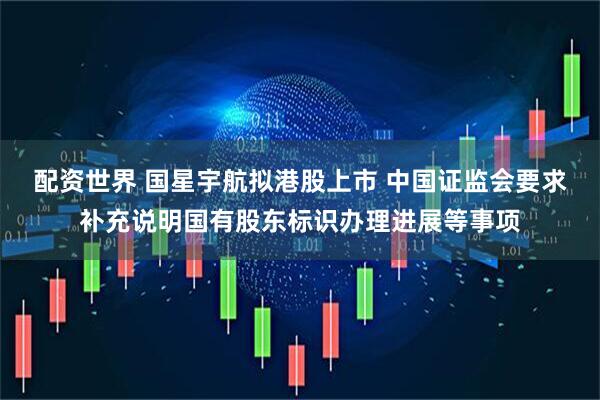 配资世界 国星宇航拟港股上市 中国证监会要求补充说明国有股东标识办理进展等事项