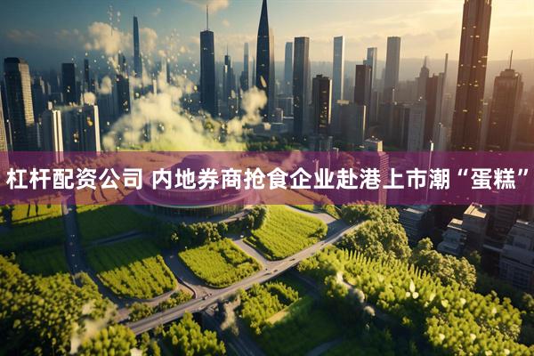 杠杆配资公司 内地券商抢食企业赴港上市潮“蛋糕”