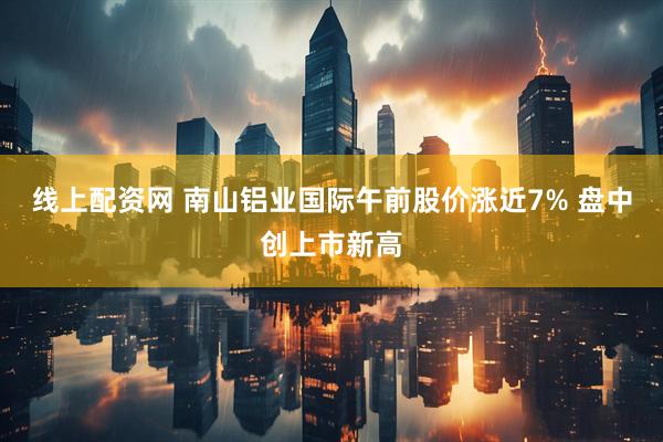 线上配资网 南山铝业国际午前股价涨近7% 盘中创上市新高
