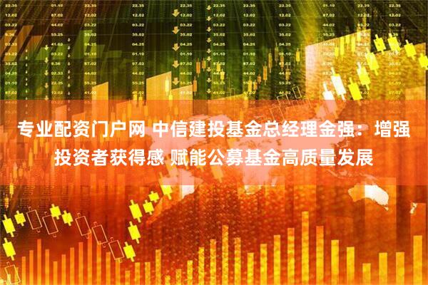 专业配资门户网 中信建投基金总经理金强：增强投资者获得感 赋能公募基金高质量发展