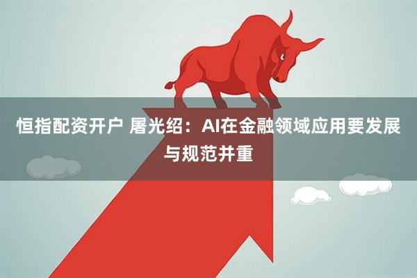 恒指配资开户 屠光绍：AI在金融领域应用要发展与规范并重