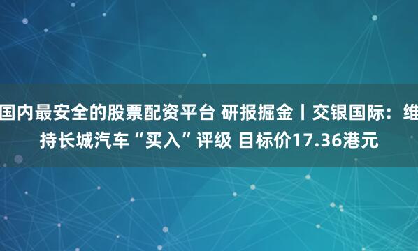 国内最安全的股票配资平台 研报掘金丨交银国际：维持长城汽车“买入”评级 目标价17.36港元