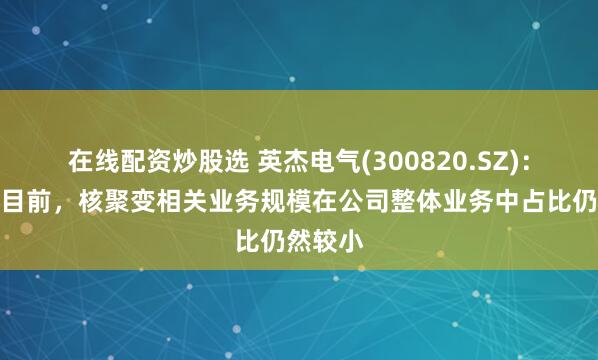 在线配资炒股选 英杰电气(300820.SZ)：截止到目前，核聚变相关业务规模在公司整体业务中占比仍然较小