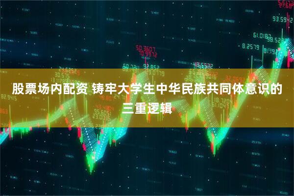 股票场内配资 铸牢大学生中华民族共同体意识的三重逻辑
