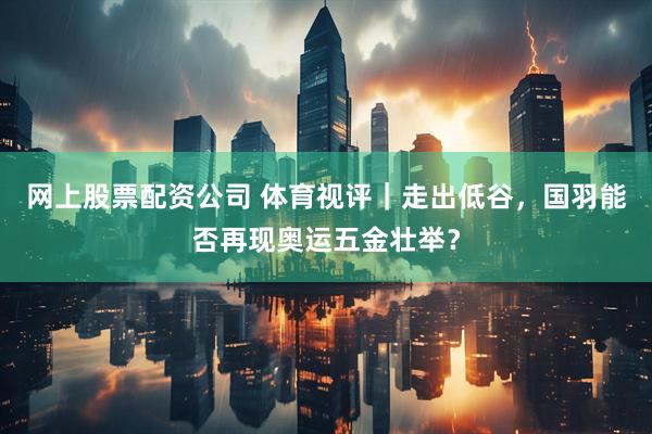 网上股票配资公司 体育视评｜走出低谷，国羽能否再现奥运五金壮举？
