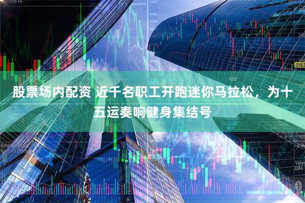 股票场内配资 近千名职工开跑迷你马拉松，为十五运奏响健身集结号