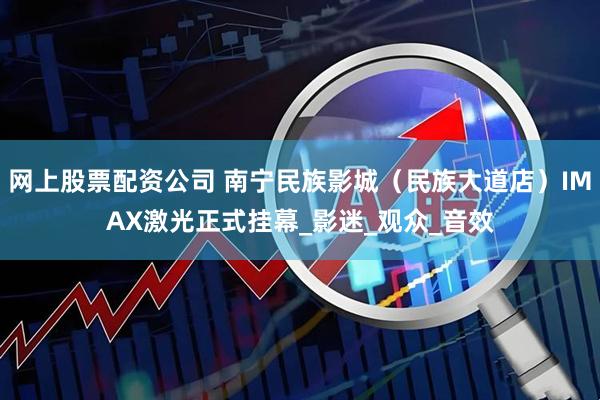 网上股票配资公司 南宁民族影城（民族大道店）IMAX激光正式挂幕_影迷_观众_音效