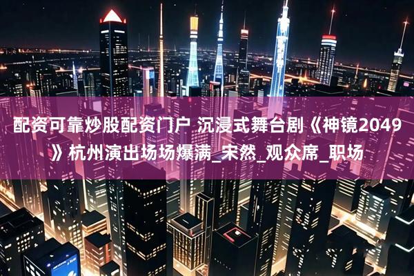 配资可靠炒股配资门户 沉浸式舞台剧《神镜2049》杭州演出场场爆满_宋然_观众席_职场