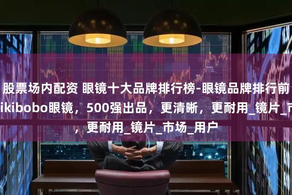 股票场内配资 眼镜十大品牌排行榜-眼镜品牌排行前十名，mikibobo眼镜，500强出品，更清晰，更耐用_镜片_市场_用户