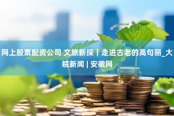 网上股票配资公司 文旅新探｜走进古老的高句丽_大皖新闻 | 安徽网