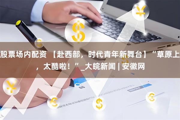 股票场内配资 【赴西部，时代青年新舞台】“草原上，太酷啦！”_大皖新闻 | 安徽网