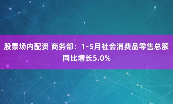 股票场内配资 商务部：1-5月社会消费品零售总额同比增长5.0%