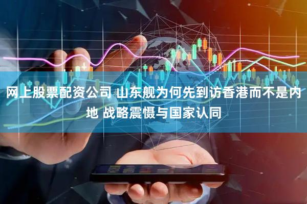 网上股票配资公司 山东舰为何先到访香港而不是内地 战略震慑与国家认同