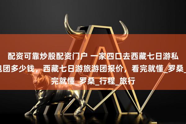 配资可靠炒股配资门户 一家四口去西藏七日游私人定制小包团多少钱，西藏七日游旅游团报价，看完就懂_罗桑_行程_旅行