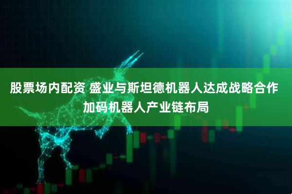 股票场内配资 盛业与斯坦德机器人达成战略合作 加码机器人产业链布局