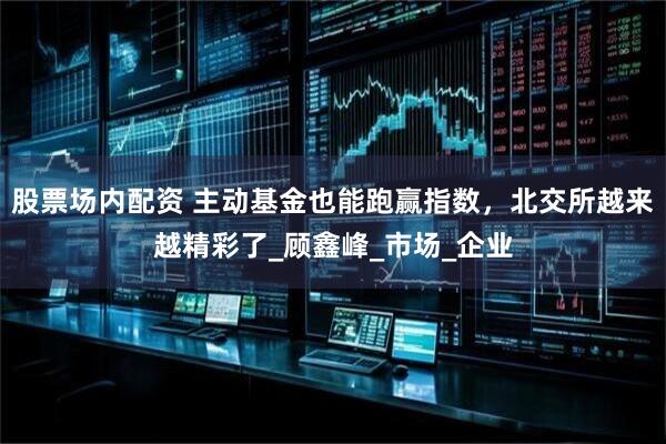 股票场内配资 主动基金也能跑赢指数，北交所越来越精彩了_顾鑫峰_市场_企业