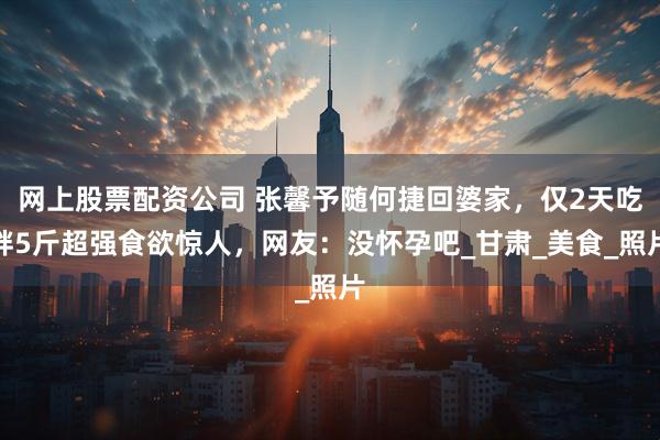 网上股票配资公司 张馨予随何捷回婆家，仅2天吃胖5斤超强食欲惊人，网友：没怀孕吧_甘肃_美食_照片