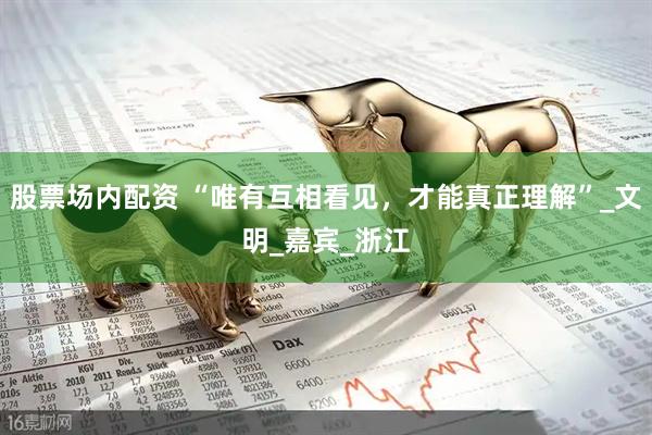 股票场内配资 “唯有互相看见，才能真正理解”_文明_嘉宾_浙江