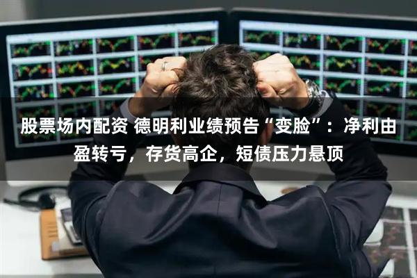 股票场内配资 德明利业绩预告“变脸”：净利由盈转亏，存货高企，短债压力悬顶