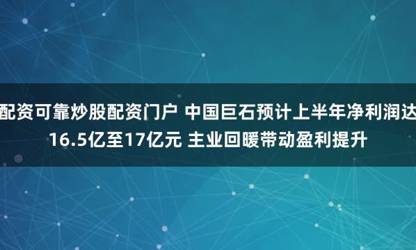 配资可靠炒股配资门户 中国巨石预计上半年净利润达16.5亿至17亿元 主业回暖带动盈利提升
