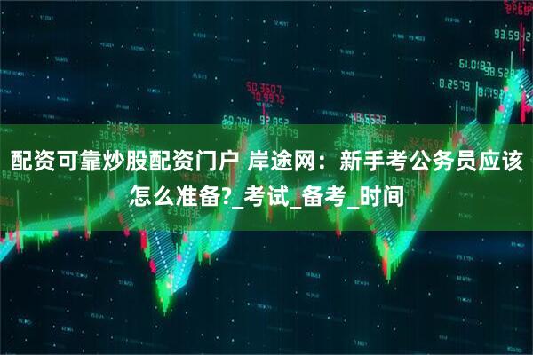 配资可靠炒股配资门户 岸途网：新手考公务员应该怎么准备?_考试_备考_时间
