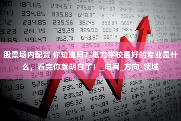 股票场内配资 你知道吗？电力学校最好的专业是什么，看完你就明白了！_电网_方向_领域