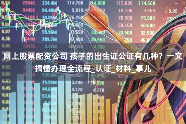 网上股票配资公司 孩子的出生证公证有几种？一文搞懂办理全流程_认证_材料_事儿