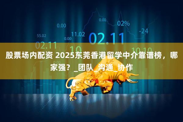 股票场内配资 2025东莞香港留学中介靠谱榜，哪家强？_团队_沟通_协作
