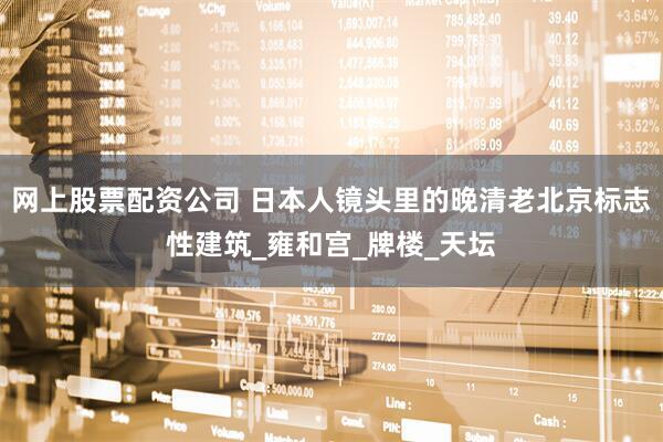 网上股票配资公司 日本人镜头里的晚清老北京标志性建筑_雍和宫_牌楼_天坛