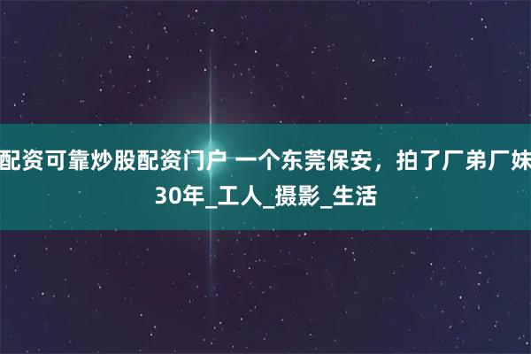 配资可靠炒股配资门户 一个东莞保安，拍了厂弟厂妹30年_工人_摄影_生活