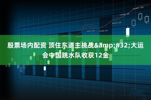 股票场内配资 顶住东道主挑战&#32;大运会中国跳水队收获12金