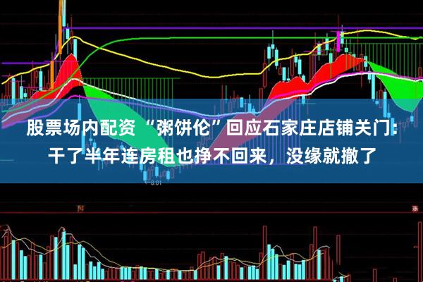 股票场内配资 “粥饼伦”回应石家庄店铺关门：干了半年连房租也挣不回来，没缘就撤了