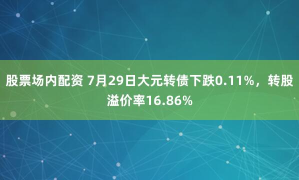 股票场内配资 7月29日大元转债下跌0.11%，转股溢价率16.86%