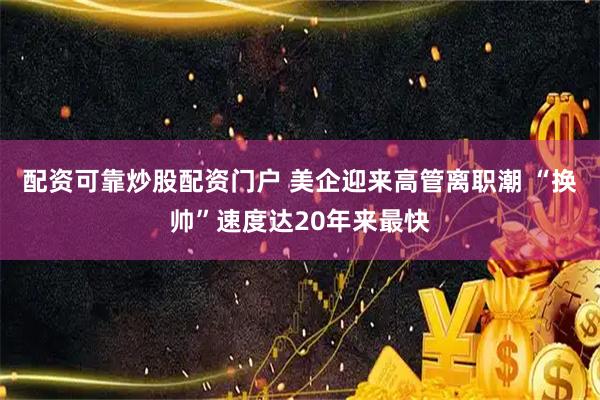 配资可靠炒股配资门户 美企迎来高管离职潮 “换帅”速度达20年来最快