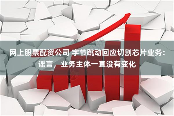 网上股票配资公司 字节跳动回应切割芯片业务：谣言，业务主体一直没有变化