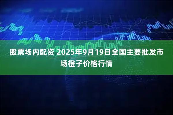 股票场内配资 2025年9月19日全国主要批发市场橙子价格行情