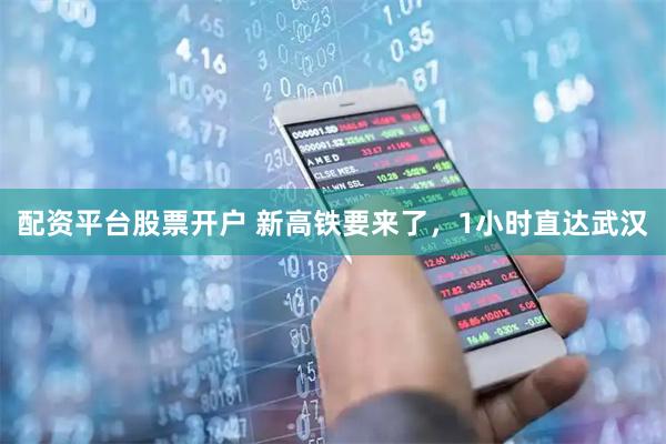 配资平台股票开户 新高铁要来了，1小时直达武汉