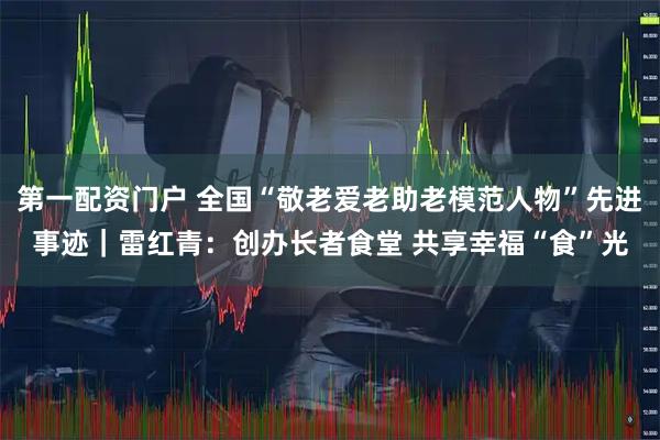 第一配资门户 全国“敬老爱老助老模范人物”先进事迹｜雷红青：创办长者食堂 共享幸福“食”光