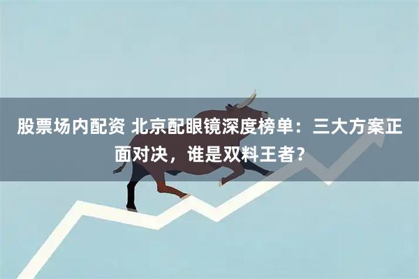 股票场内配资 北京配眼镜深度榜单:三大方案正面对决,谁是双料王者?
