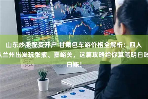 山东炒股配资开户 甘肃包车游价格全解析：四人从兰州出发玩张掖、嘉峪关，这篇攻略给你算笔明白账！