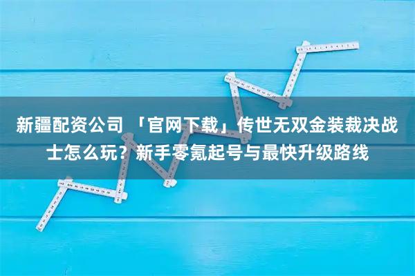 新疆配资公司 「官网下载」传世无双金装裁决战士怎么玩?新手零氪起号与最快升级路线