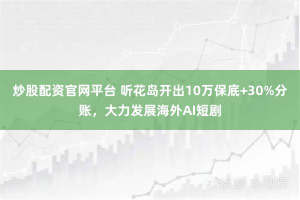 炒股配资官网平台 听花岛开出10万保底+30%分账，大力发展海外AI短剧