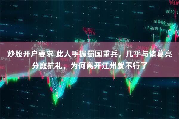 炒股开户要求 此人手握蜀国重兵，几乎与诸葛亮分庭抗礼，为何离开江州就不行了