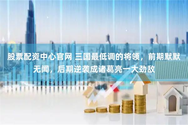 股票配资中心官网 三国最低调的将领，前期默默无闻，后期逆袭成诸葛亮一大劲敌