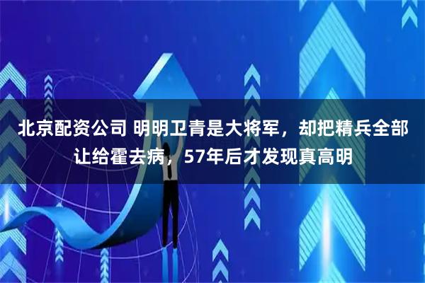 北京配资公司 明明卫青是大将军，却把精兵全部让给霍去病，57年后才发现真高明