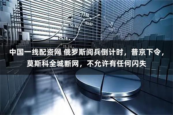 中国一线配资网 俄罗斯阅兵倒计时，普京下令，莫斯科全城断网，不允许有任何闪失